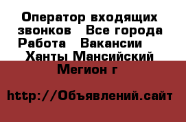  Оператор входящих звонков - Все города Работа » Вакансии   . Ханты-Мансийский,Мегион г.